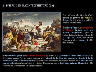 1.- INSERCIÓ EN EL CONTEXT HISTÒRIC (1p) 
Des del punt de vista històric, durant el govern de Pèricles, Atenes és el gran centre polític i artístic de l’Hèl·lade. 
És el moment de la Democràcia a Atenes, l’època del seu màxim esplendor, quan la ciutat dirigia l’aliança militar de la Lliga de Delos per aturar l’amenaça dels perses (poble dels medes). 
El triomf dels grecs a les Guerres Mèdiques va enfortir la consciència i identitat històrica de la cultura grega. Per als grecs suposava el triomf de la llibertat contra la tirania i de la moderació contra la desmesura; el seu sistema polític era entès com a ideal, on el ciutadà és el protagonista i no el cap d’estat o religiós. D’aquesta manera l’art s’aproxima a l’home i perd la funció d’estar al servei d’un ordre superior.  