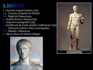 3. DORÍFOR 
1.- Inserció context històric (1p) 
1.A.- L’artista: Propòsit de Policlet 
1.B.- Regla de Proporcions 
2.- Anàlisi tècnica i formal (1p) 
3.- Aspectes iconogràfics (1p) 
4.- Justificació de l’estil, models i influències (1p) 
4.A.- Valoració estètica: Fites aconseguides 
4.B.- Models i influències 
5.- Altres obres de Policlet d’Argos 
 