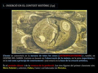 L’home es converteix en la mesura de totes les coses (ANTROPOCENTRISME) i, també, en CENTRE DEL SABER. L’artista es basarà en l’observació de la natura, en la seva experiència i en la raó com a principi de coneixement i això estarà en la base de la creació artística. 
És el període clàssic i de la recerca de la perfecció. Les tres figures del primer classisme són: Miró, Policlet i, sobretot, Fídies, l’amic i col·laborador de Pèricles. 
1.- INSERCIÓ EN EL CONTEXT HISTÒRIC (1p)  