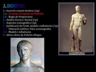 3. DORÍFOR 1.- Inserció context històric (1p) 1.A.- L’artista: Propòsit de Policlet 1.B.- Regla de Proporcions 2.- Anàlisi tècnica i formal (1p) 3.- Aspectes iconogràfics (1p) 4.- Justificació de l’estil, models i influències (1p) 4.A.- Valoració estètica: Fites aconseguides 4.B.- Models i influències 5.- Altres obres de Policlet d’Argos  