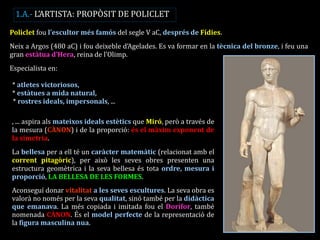Policlet fou l’escultor més famós del segle V aC, després de Fídies. Neix a Argos (480 aC) i fou deixeble d’Agelades. Es va formar en la tècnica del bronze, i feu una gran estàtua d’Hera, reina de l’Olimp. Especialista en: 
•* atletes victoriosos, 
•* estàtues a mida natural, * rostres ideals, impersonals, ... 
, ... aspira als mateixos ideals estètics que Miró, però a través de la mesura (CÀNON) i de la proporció: és el màxim exponent de la simetria. 
La bellesa per a ell té un caràcter matemàtic (relacionat amb el corrent pitagòric), per això les seves obres presenten una estructura geomètrica i la seva bellesa és tota ordre, mesura i proporció, LA BELLESA DE LES FORMES. 
Aconseguí donar vitalitat a les seves escultures. La seva obra es valorà no només per la seva qualitat, sinó també per la didàctica que emanava. La més copiada i imitada fou el Dorífor, també nomenada CÀNON. És el model perfecte de la representació de la figura masculina nua. 
1.A.- L’ARTISTA: PROPÒSIT DE POLICLET  
