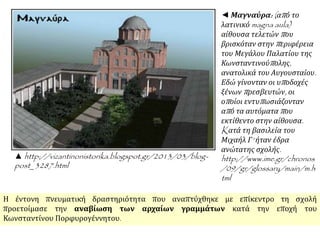 ▲http://vizantinonistorika.blogspot.gr/2013/03/blog-post_ 
3287.html 
◄ Μαγναύρα: ( απ ό το 
λατινικόmagna aula) 
αίθουσα τελετών π ου 
βρισκόταν στην π εριφέρεια 
του Μεγάλου Παλατίου της 
Κωνσταντινούπ ολης, 
ανατολικά του Αυγουσταίου. 
Εδώ γίνονταν οι υπ οδοχές 
ξένων π ρεσβευτών, οι 
οπ οίοι εντυπ ωσιάζονταν 
απ ό τα αυτόματαπ ου 
εκτίθεντο στην αίθουσα. 
Kατά τη βασιλεία του 
Μιχαήλ Γ' ήταν έδρα 
ανώτατης σχολής. 
http://www.ime.gr/chronos 
/09/gr/glossary/main/m.h 
tml 
Η έντονη πνευματική δραστηριότητα που αναπτύχθηκε με επίκεντρο τη σχολή 
προετοίμασε την αναβίωση των αρχαίων γραμμάτων κατά την εποχή του 
Κωνσταντίνου Πορφυρογέννητου. 
 