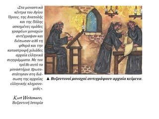 « Στα μοναστικά 
κέντρα του Αγίου 
Όρους, της Ανατολής 
και της Πόλης 
ασκημένες ομάδες 
γραφέων μοναχών 
αντέγραψαν και 
διέσωσαν απ ό τη 
φθορά και την 
καταστροφή χιλιάδες 
αρχαία ελληνικά 
συγγράμματα. Με τον 
τρόπ ο αυτό τα 
μοναστήριαπ ρωτο- 
στάτησαν στη διά- 
σωση της αρχαίας 
ελληνικής κληρονο- 
μιάς». 
KurtWeitzmann, 
Βυζαντινή Ιστορία 
▲ Βυζαντινοί μοναχοί αντιγράφουν αρχαία κείμενα. 
 