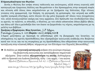 Η προσωπικότητα του Φωτίου 
Αυτός ο Φώτιος δεν ανήκε στους ταπεινούς και ανώνυμους, αλλά στους ευγενείς από 
καταγωγή και έγκριτους πολίτες και θεωρούνταν ο πιο προκομμένος στην κοσμική σοφία 
και σύνεση από όλους όσοι ασχολούνταν με τα ζητήματα της πολιτείας. Είχε τέτοιες 
γνώσεις στη γραμματική, την ποίηση, τη ρητορική, τη φιλοσοφία, την ιατρική και κάθε 
σχεδόν κοσμική επιστήμη, ώστε έλεγαν ότι όχι μόνο ξεχώριζε απ' όλους τους συγχρόνους 
του, αλλά συναγωνιζόταν ακόμη και τους αρχαίους. Στο πρόσωπο του συνδυάζονταν όλες 
οι αρετές: το ταλέντο, οι σπουδές, ο πλούτος, με τον οποίο αποκτούσε όποιο βιβλίο ήθελε, 
και πάνω απ' όλα η φιλοδοξία που τον έκανε να ξαγρυπνάει τις νύχτες, ασχολούμενος με τη 
μελέτη των βιβλίων. 
Νικήτας ο Παφλαγών, Βίος Ιγνατίου, J.-P. Migne, 
Patrologia Graeca, τ. 105 (Παρίσι 1862), στήλη 509 Β 
Αφού μελετήσεις με προσοχή το απόσπασμα από τη βιογραφία του Ιγνατίου, να 
επισημάνεις τις αρετές-προϋποθέσεις που εξασφάλιζαν κοινωνική ανάδειξη στο Βυζάντιο 
κατά τον 9ο αι. και να τις συγκρίνεις με τις προϋποθέσεις που οδηγούσαν στην κοινωνική 
καταξίωση στην κλασική Αθήνα, σύμφωνα με τον Επιτάφιο του Περικλή (Θουκυδίδης). 
► Οι πολίτες με ευγενική καταγωγή ανήκαν στο ανώτερο στρώμα 
της βυζαντινής κοινωνίας και καταλάμβαναν σημαντικά 
αξιώματα. Στην εικόνα, αξιωματούχοι της αυλής. Λεπτομέρεια 
από το Χρονικό του Ιωάννη Σκυλίτζη, τέλη 12ου-αρχές 13ου αιώνα. 
Madrid, Biblioteca Nacional, fol. 42v. © Biblioteca Nacional, 
Madrid. http:// 
www.ime.gr/chronos/09/gr/gallery/main/people/k3dp1.html 
 
