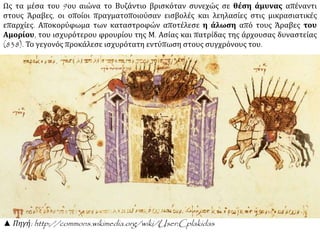 Ως τα μέσα του 9ου αιώνα το Βυζάντιο βρισκόταν συνεχώς σε θέση άμυνας απέναντι 
στους Άραβες, οι οποίοι πραγματοποιούσαν εισβολές και λεηλασίες στις μικρασιατικές 
επαρχίες. Αποκορύφωμα των καταστροφών αποτέλεσε η άλωση από τους Άραβες του 
Αμορίου, του ισχυρότερου φρουρίου της Μ. Ασίας και πατρίδας της άρχουσας δυναστείας 
(838). Το γεγονός προκάλεσε ισχυρότατη εντύπωση στους συγχρόνους του. 
▲ Πηγή: http://commons.wikimedia.org/wiki/User:Cplakidas 
 
