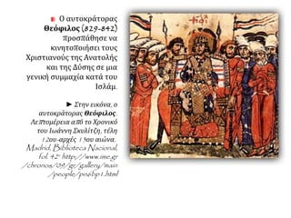 Ο αυτοκράτορας 
Θεόφιλος (829-842) 
προσπάθησε να 
κινητοποιήσει τους 
Χριστιανούς της Ανατολής 
και της Δύσης σε μια 
γενική συμμαχία κατά του 
Ισλάμ. 
► Στην εικόνα, ο 
αυτοκράτορας Θεόφιλος. 
Λεπ τομέρεια απ ό το Χρονικό 
του Ιωάννη Σκυλίτζη, τέλη 
12ου- αρχές13ου αιώνα. 
Madrid, Biblioteca Nacional, 
fol. 42v http://www.ime.gr 
/chronos/09/gr/gallery/main 
/people/pn6bp1.html 
 