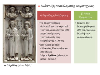 Ανάπτυξη Νεοελληνικής Λογοτεχνίας: 
α) δημώδης ή λαϊκότροπη 
• Τα σημαντικότερα 
δείγματά της τα ακριτικά 
τραγούδια ψάλλονταν από 
περιπλανώμενους 
τραγουδιστές στις 
επαρχίες της Μ. Ασίας 
• μας πληροφορεί ο 
επίσκοπος Καισαρείας και 
σπουδαίος 
λόγιος Αρέθας (μέσα 9ου 
μέσα 10ου αι.). 
β) Λόγια 
Γραμματεία 
• Τα έργα της 
δημιουργήθηκαν 
από τους λόγιους, 
δηλαδή τους 
μορφωμένους. 
▲ Ο Αρέθας( κάτω δεξιά) 
 
