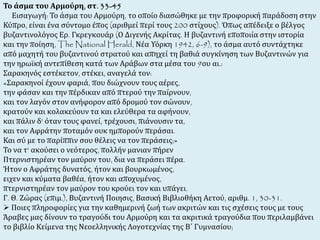 Το άσμα του Αρμούρη, στ. 33-45 
Εισαγωγή: Το άσμα του Αρμούρη, το οποίο διασώθηκε με την προφορική παράδοση στην 
Κύπρο, είναι ένα σύντομο έπος (αριθμεί περί τους 200 στίχους). Όπως απέδειξε ο βέλγος 
βυζαντινολόγος Ερ. Γκρεγκουάρ (Ο Διγενής Ακρίτας. Η βυζαντινή εποποιία στην ιστορία 
και την ποίηση, The National Herald, Νέα Υόρκη 1942, 6-9), το άσμα αυτό συντάχτηκε 
από μαχητή του βυζαντινού στρατού και απηχεί τη βαθιά συγκίνηση των Βυζαντινών για 
την ηρωϊκή αντεπίθεση κατά των Αράβων στα μέσα του 9ου αι.: 
Σαρακηνός εστέκετον, στέκει, αναγελά τον: 
«Σαρακηνοί έχουν φαριά, που διώχνουν τους αέρες, 
την φάσαν και την πέρδικαν από πτερού την παίρνουν, 
και τον λαγόν στον ανήφορον από δρομού τον σώνουν, 
κρατούν και κολακεύουν τα και ελεύθερα τα αφήνουν, 
και πάλιν δ' όταν τους φανεί, τρέχουσι, πιάνουσιν τα, 
και τον Αφράτην ποταμόν ουκ ημπορούν περάσαι. 
Και σύ με το παρίππιν σου θέλεις να τον περάσεις;» 
Το να τ' ακούσει ο νεότερος, πολλήν μανιαν πήρεν 
Πτερνιστηρέαν τον μαύρον του, δια να περάσει πέρα. 
Ήτον ο Αφράτης δυνατός, ήτον και βουρκωμένος, 
ειχεν και κύματα βαθέα, ήτον και αποχυμένος, 
πτερνιστηρέαν τον μαύρον του κρούει τον και υπάγει. 
Γ. Θ. Ζώρας (επιμ.), Βυζαντινή Ποιησις, Βασική Βιβλιοθήκη Αετού, αριθμ. 1, 30-31. 
 Ποιες πληροφορίες για την καθημερινή ζωή των ακριτών και τις σχέσεις τους με τους 
Άραβες μας δίνουν το τραγούδι του Αρμούρη και τα ακριτικά τραγούδια που περιλαμβάνει 
το βιβλίο Κείμενα της Νεοελληνικής Λογοτεχνίας της Β΄ Γυμνασίου; 
 