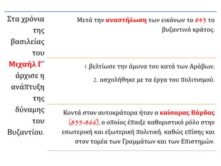 Στα χρόνια 
της 
βασιλείας 
του 
Μιχαήλ Γ΄ 
άρχισε η 
ανάπτυξη 
της 
δύναμης 
του 
Βυζαντίου. 
Μετά την αναστήλωση των εικόνων το 843 το 
βυζαντινό κράτος: 
1.βελτίωσε την άμυνα του κατά των Αράβων, 
2. ασχολήθηκε με τα έργα του πολιτισμού. 
Κοντά στον αυτοκράτορα ήταν ο καίσαρας Βάρδας 
(855-866), ο οποίος έπαιξε καθοριστικό ρόλο στην 
εσωτερική και εξωτερική πολιτική, καθώς επίσης και 
στον τομέα των Γραμμάτων και των Επιστημών. 
 