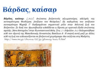 Βάρδας, καίσαρ: (;-866). Ανώτατος βυζαντινός αξιωματούχος, αδελφός της 
αυτοκράτειρας Θεοδώρας ( συζύγου του Θεόφιλου). Ως κηδεμόνας του ανήλικου 
αυτοκράτορα Μιχαήλ Γ' διαδραμάτισε σημαντικό ρόλο στην π ολιτική ζωή του 
Βυζαντίου. Σε δική του π ρωτοβουλία απ οδίδεται η ίδρυση με κρατικά έξοδα ανώτατης 
σχολής (π ανεπ ιστημίου) στην Κωνσταντινούπ ολη. Στις21 Απ ριλίου866 δολοφονήθηκε 
απ ό τον ιδρυτή της Μακεδονικής δυναστείας Βασίλειο Α'. Η σκηνή αυτή μαζί με άλλες 
απ ό τη ζωή του απ εικονίζονται σε βυζαντινό χειρόγραφοπ ου σώζεται στη Μαδρίτη. 
http://www.ime.gr/chronos/09/gr/glossary/main/b.html 
 