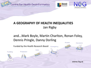 A GEOGRAPHY OF HEALTH INEQUALITIES 
www.chg.ie 
Jan Rigby 
and...Mark Boyle, Martin Charlton, Ronan Foley, 
Dennis Pringle, Danny Dorling 
Funded by the Health Research Board 
 