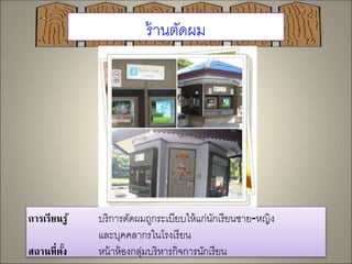 ร้านตัดผม 
การเรียนรู้ บริการตัดผมถูกระเบียบให้แก่นักเรียนชาย-หญิง 
และบุคคลากรในโรงเรียน 
สถานที่ตั้ง หน้าห้องกลุ่มบริหารกิจการนักเรียน 
 