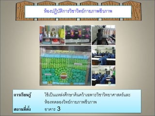 ห้องปฏิบัติการวิชาวิทย์กายภาพชีวภาพ 
การเรียนรู้ ใช้เป็นแหล่งศึกษาค้นคว้าเฉพาะวิชาวิทยาศาสตร์และ 
ห้องทดลองวิทย์กายภาพชีวภาพ 
สถานที่ตั้ง อาคาร 3 
 