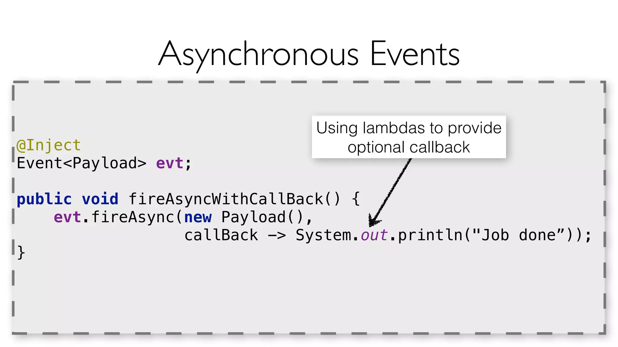 Asynchronous Events 
@Inject 
Event<Payload> evt; 
public void fireAsyncWithCallBack() { 
evt.fireAsync(new Payload(), 
callBack -> System.out.println("Job done”)); 
} 
Using lambdas to provide 
optional callback 
 