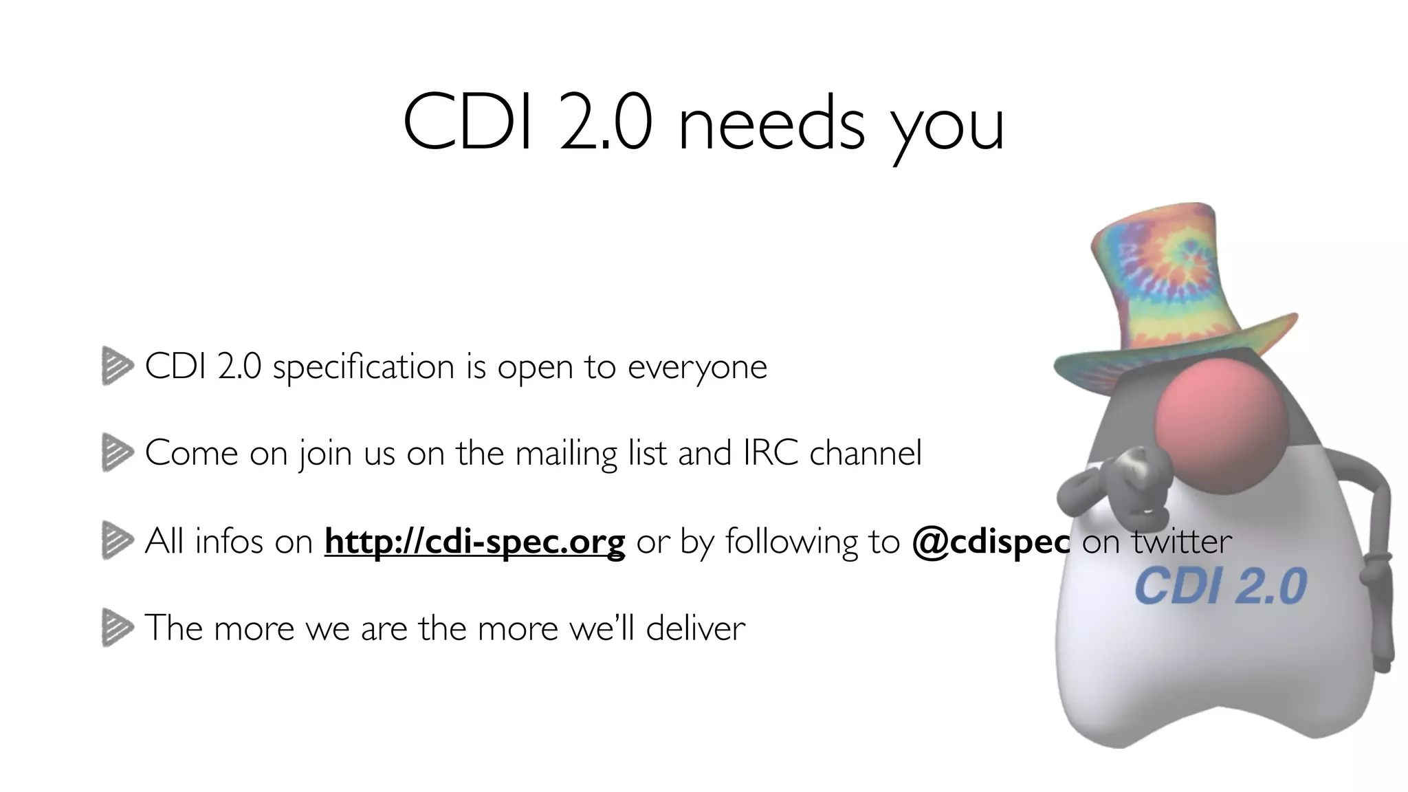 CDI 2.0 needs you 
CDI 2.0 specification is open to everyone 
Come on join us on the mailing list and IRC channel 
All infos on http://cdi-spec.org or by following to @cdispec on twitter 
The more we are the more we’ll deliver 
 