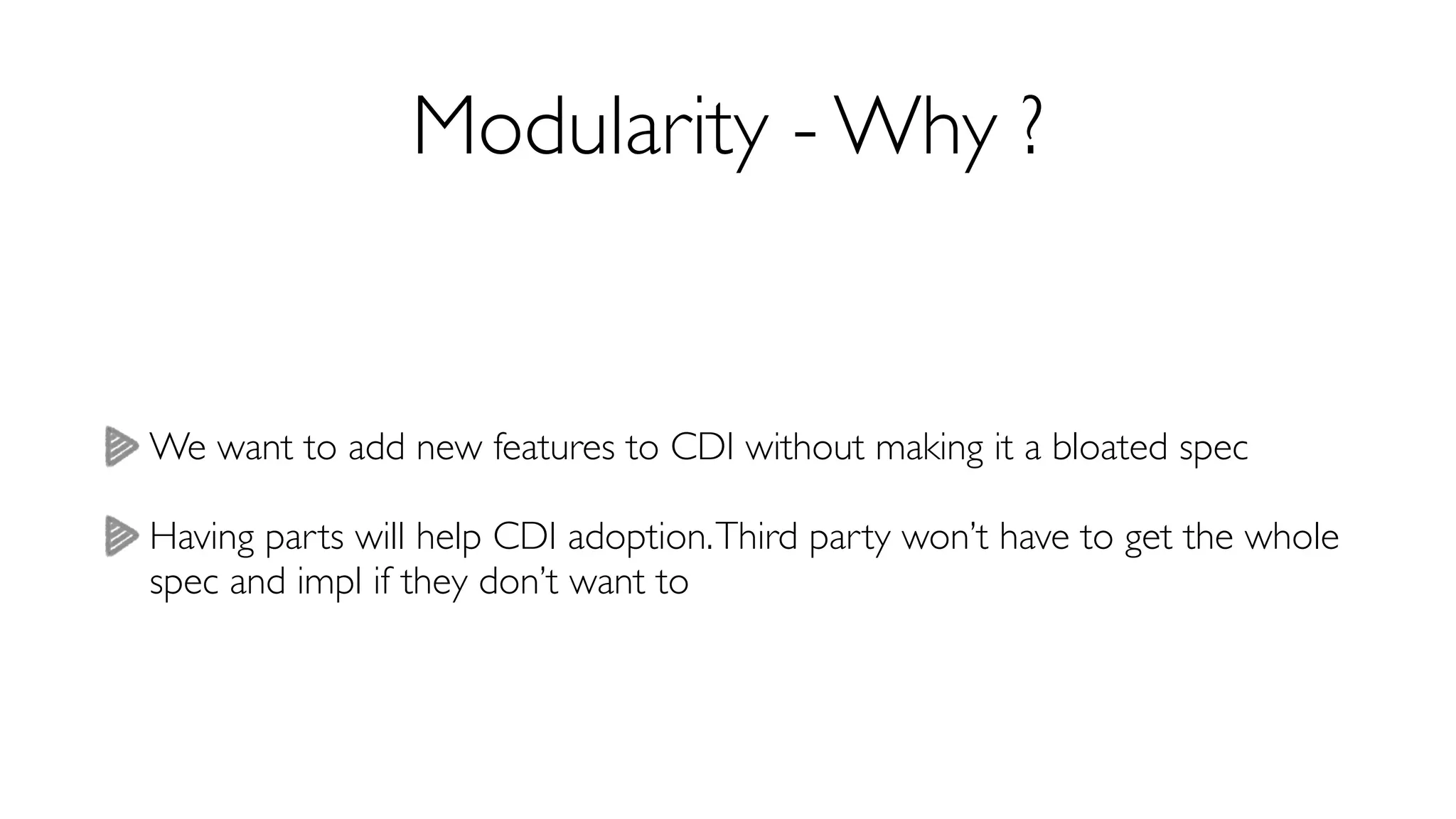 Modularity - Why ? 
We want to add new features to CDI without making it a bloated spec 
Having parts will help CDI adoption. Third party won’t have to get the whole 
spec and impl if they don’t want to 
 