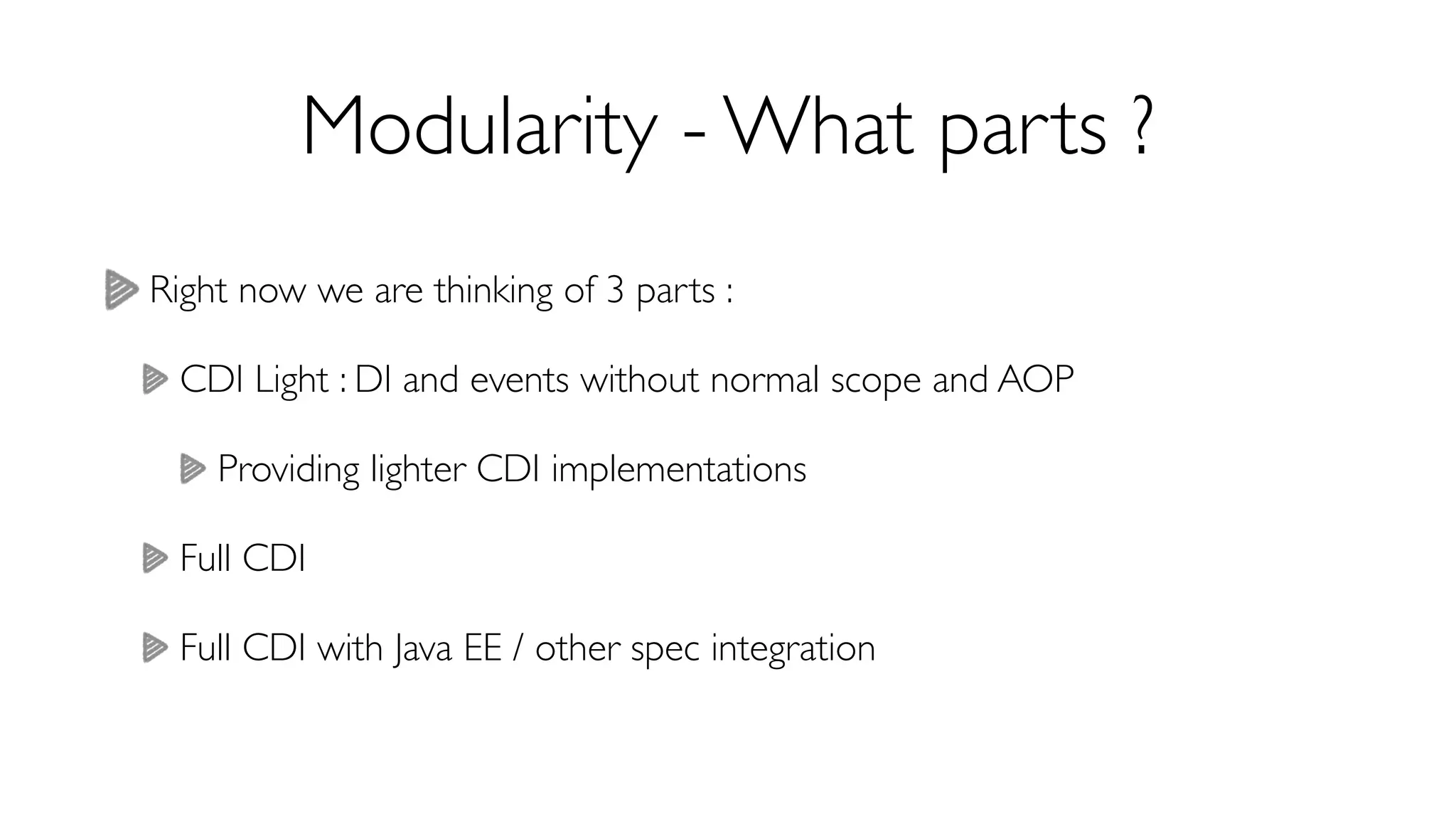 Modularity - What parts ? 
Right now we are thinking of 3 parts : 
CDI Light : DI and events without normal scope and AOP 
Providing lighter CDI implementations 
Full CDI 
Full CDI with Java EE / other spec integration 
 
