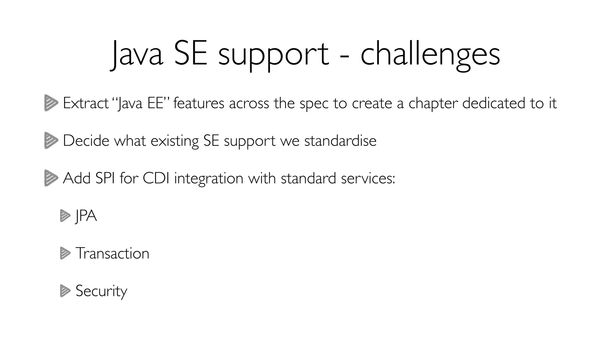 Java SE support - challenges 
Extract “Java EE” features across the spec to create a chapter dedicated to it 
Decide what existing SE support we standardise 
Add SPI for CDI integration with standard services: 
JPA 
Transaction 
Security 
 