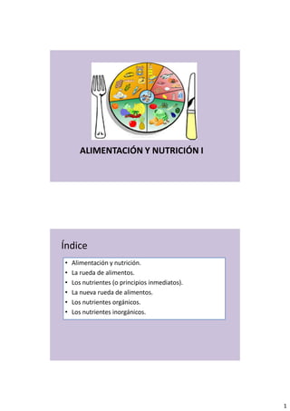 1
ALIMENTACIÓN Y NUTRICIÓN I
Índice
• Alimentación y nutrición.
• La rueda de alimentos.
• Los nutrientes (o principios inmediatos).
• La nueva rueda de alimentos.
• Los nutrientes orgánicos.
• Los nutrientes inorgánicos.
 