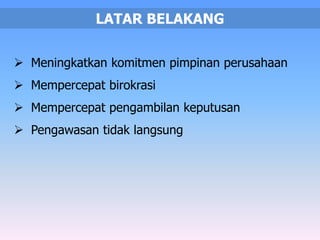 LATAR BELAKANG 
 Meningkatkan komitmen pimpinan perusahaan 
 Mempercepat birokrasi 
 Mempercepat pengambilan keputusan 
 Pengawasan tidak langsung 
 