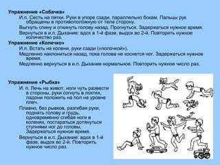 Упражнение «Собачка» 
И.п. Сесть на пятки. Руки в упоре сзади, параллельно бокам. Пальцы рук 
обращены в противоположную от тела сторону. 
Выгнуть спину и откинуть голову назад. Прогнуться. Задержаться нужное время. 
Вернуться в и.п. Дыхание: вдох в 1-й фазе, выдох во 2-й. Повторить нужное 
количество раз. 
Упражнение «Колечко» 
И.п. Встать на колени, руки сзади («полочкой»). 
Медленно наклониться назад, пока голова не коснется ног. Задержаться нужное 
время. 
Медленно вернуться в и.п. Дыхание нормальное. Повторить нужное число раз. 
Упражнение «Рыбка» 
И. п. Лечь на живот, ноги чуть развести 
в стороны, руки согнуть в локтях, 
ладони положить на пол на уровне 
плеч. 
Плавно, без рывков, разгибая руки, 
поднять голову и грудь, 
одновременно сгибая ноги в 
коленях, постараться дотянуться 
ступнями ног до головы. 
Задержаться нужное время. 
Вернуться в и.п. Дыхание: вдох в 1-й 
фазе, выдох во 2-й. Повторить 
нужное число раз. 
 