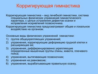 Корригирующая гимнастика 
Корригирующая гимнастика – вид лечебной гимнастики, система 
специальных физических упражнений гимнастического 
характера, с целью устранения дефектов осанки и 
исправления искривлений позвоночника. 
Корригирующая гимнастика предусматривает общее и локальное 
воздействие на организм. 
Основные виды физических упражнений гимнастики: 
1) группа общеукрепляющих упражнений; 
2) упражнения, корригирующие деформацию грудной клетки и 
расширяющее ее; 
3) упражнения, дифференцированно укрепляющие 
определенные мышечные группы спины, живота, плечевого 
пояса; 
4) упражнения, вытягивающие позвоночник; 
5) упражнения на равновесие; 
6) упражнения, вырабатывающие правильную осанку. 
 