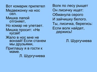 Вот комарик прилетел 
Медвежонку на нос 
сел. 
Мишка лапой 
отгоняет, 
Но комар не улетает. 
Мишка просит: «Не 
кусай! 
Жало в нос мне не 
вонзай! Если станем 
мы друзьями, 
Приглашу я в гости к 
маме. 
Л. Шургучиева 
Волк по лесу рыщет 
Он лисичку ищет: 
Обманула серого 
И зайчишку белого. 
Ты, лисичка, берегись: 
Если волк найдет, 
держись! 
Л. Шургучиева 
 