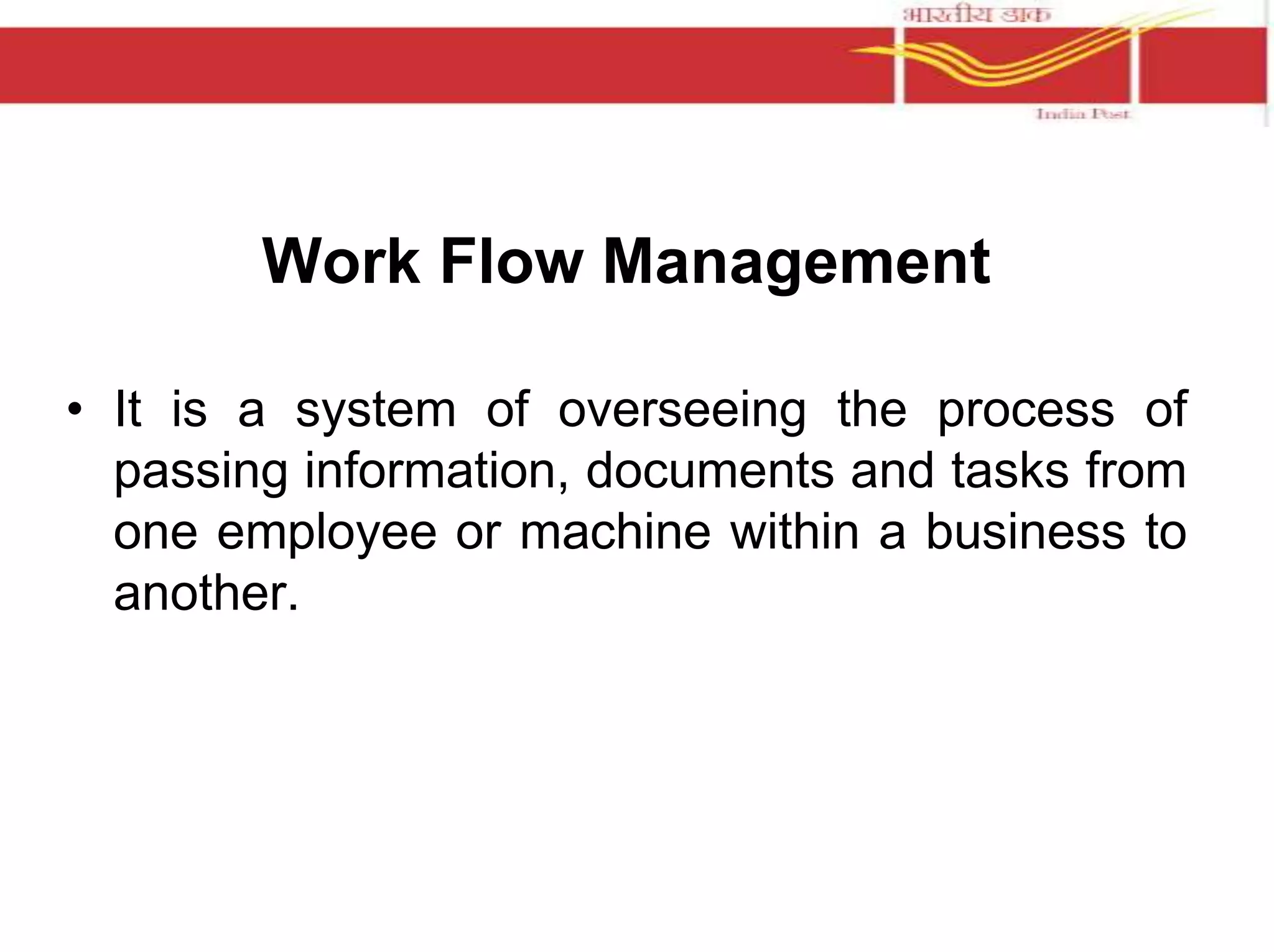 Work Flow Management 
• It is a system of overseeing the process of 
passing information, documents and tasks from 
one employee or machine within a business to 
another. 
 