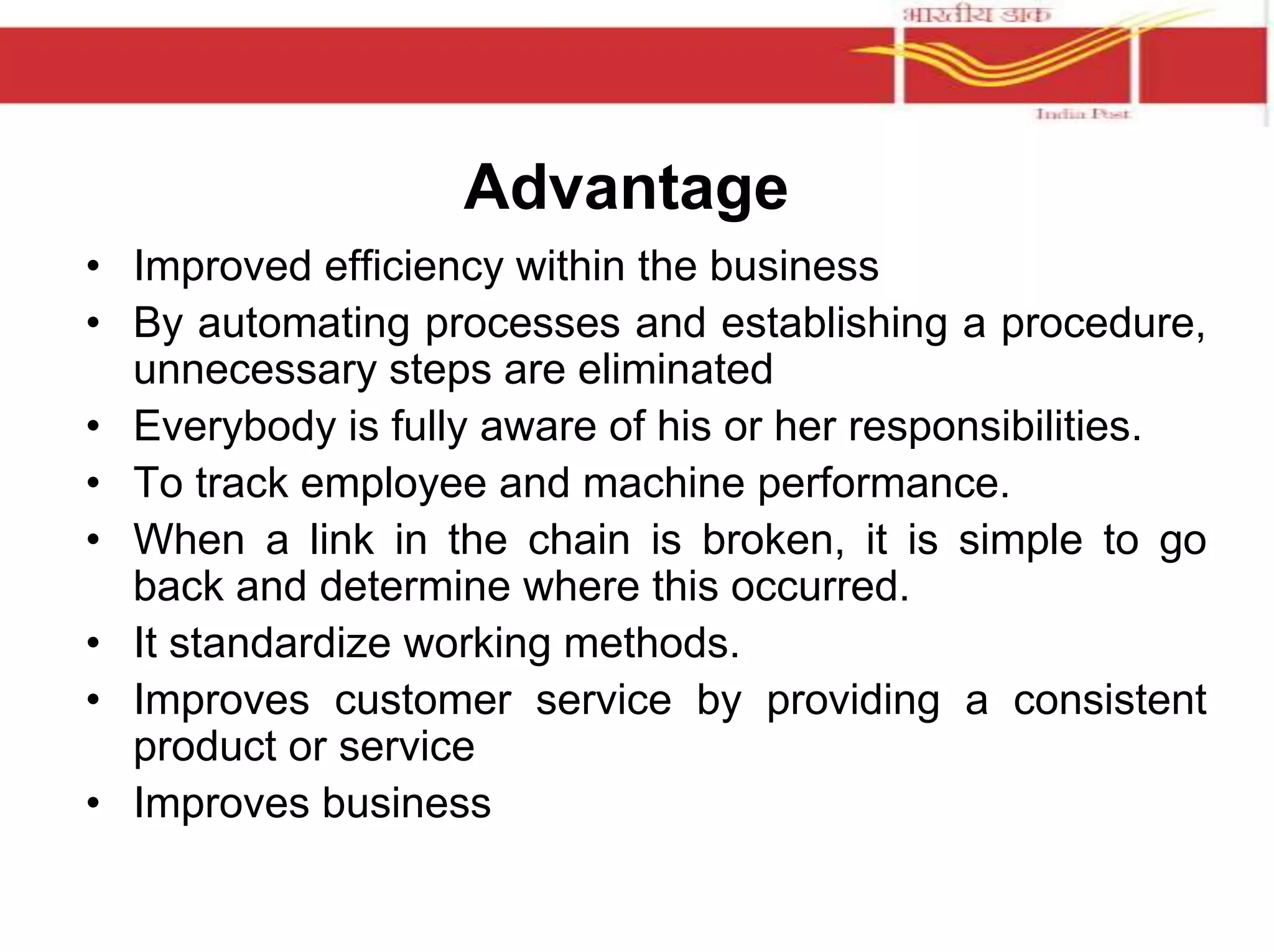Advantage 
• Improved efficiency within the business 
• By automating processes and establishing a procedure, 
unnecessary steps are eliminated 
• Everybody is fully aware of his or her responsibilities. 
• To track employee and machine performance. 
• When a link in the chain is broken, it is simple to go 
back and determine where this occurred. 
• It standardize working methods. 
• Improves customer service by providing a consistent 
product or service 
• Improves business 
 
