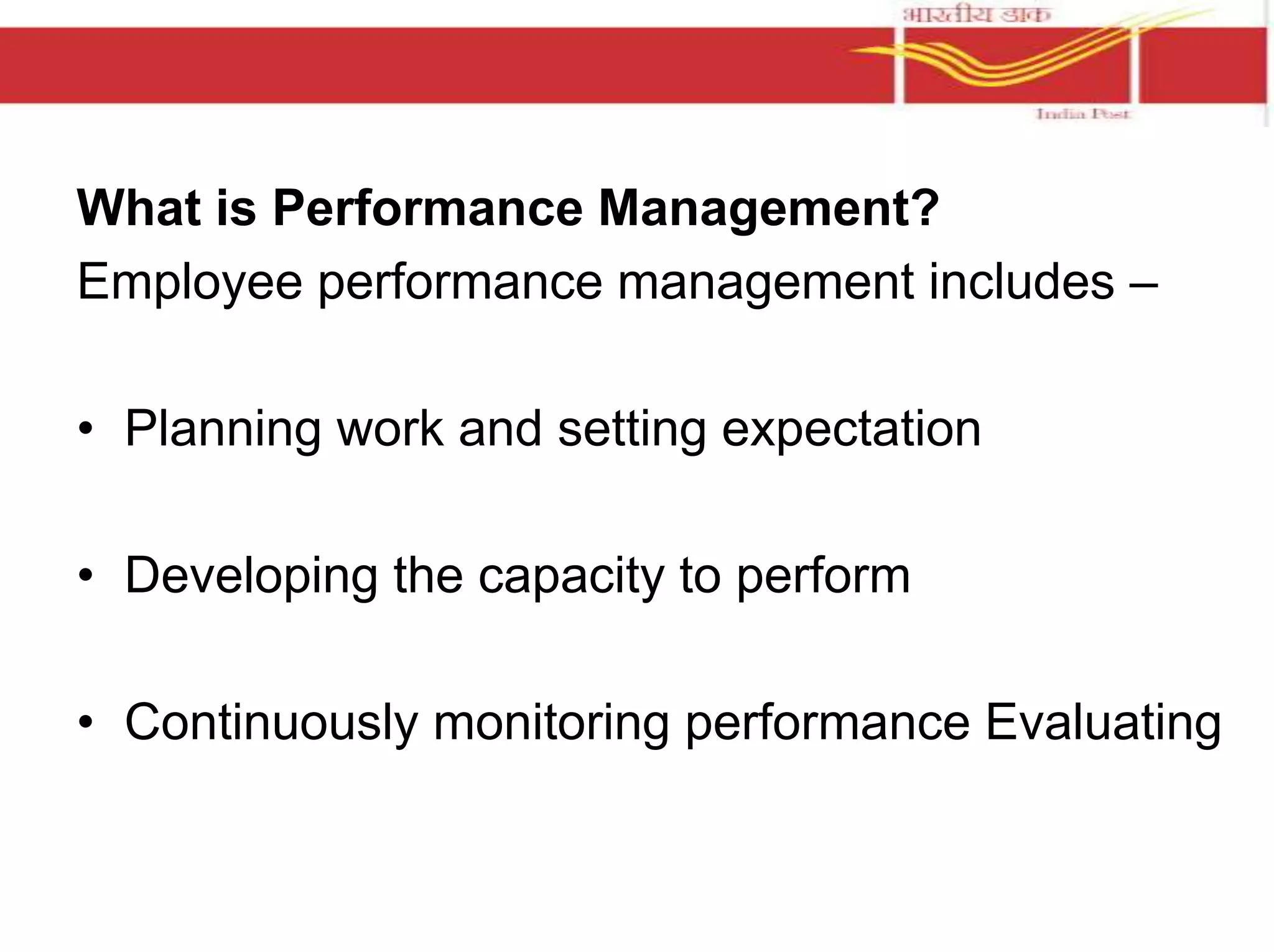 What is Performance Management? 
Employee performance management includes – 
• Planning work and setting expectation 
• Developing the capacity to perform 
• Continuously monitoring performance Evaluating 
 