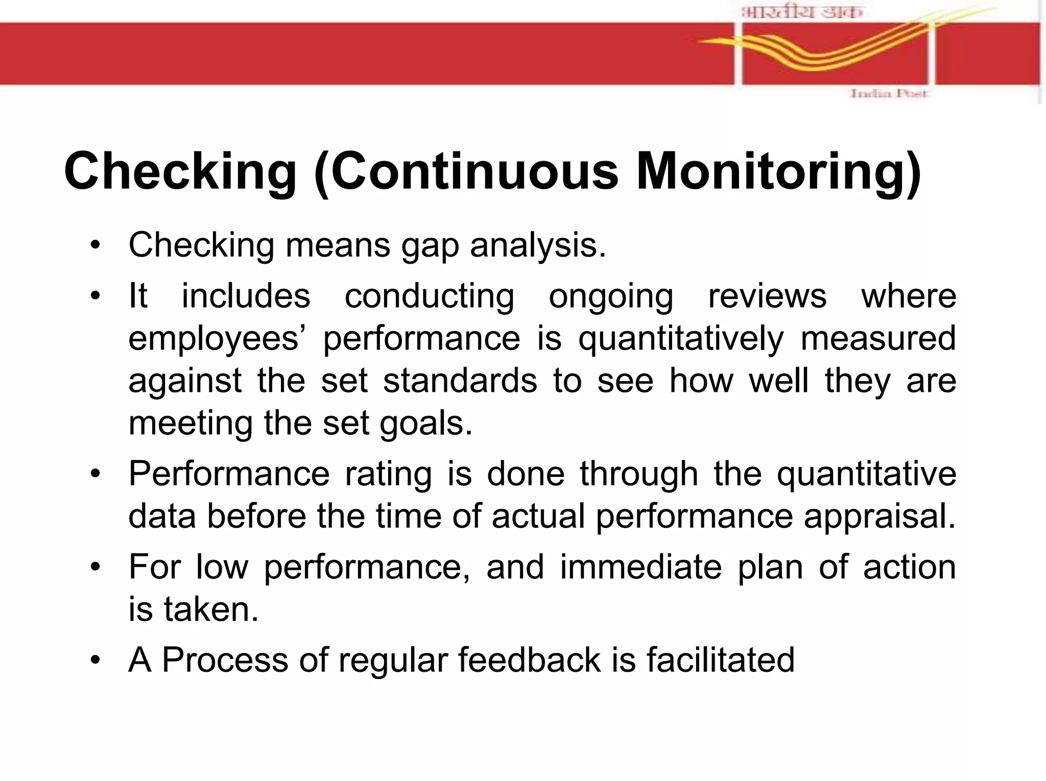 Checking (Continuous Monitoring) 
• Checking means gap analysis. 
• It includes conducting ongoing reviews where 
employees’ performance is quantitatively measured 
against the set standards to see how well they are 
meeting the set goals. 
• Performance rating is done through the quantitative 
data before the time of actual performance appraisal. 
• For low performance, and immediate plan of action 
is taken. 
• A Process of regular feedback is facilitated 
 