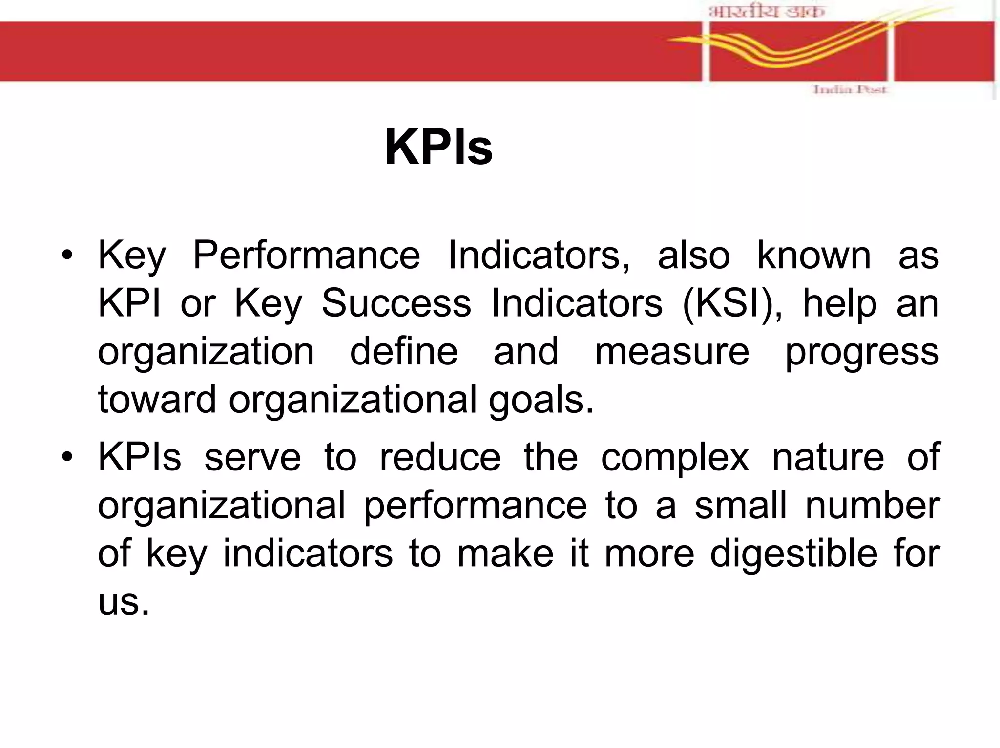 KPIs 
• Key Performance Indicators, also known as 
KPI or Key Success Indicators (KSI), help an 
organization define and measure progress 
toward organizational goals. 
• KPIs serve to reduce the complex nature of 
organizational performance to a small number 
of key indicators to make it more digestible for 
us. 
 