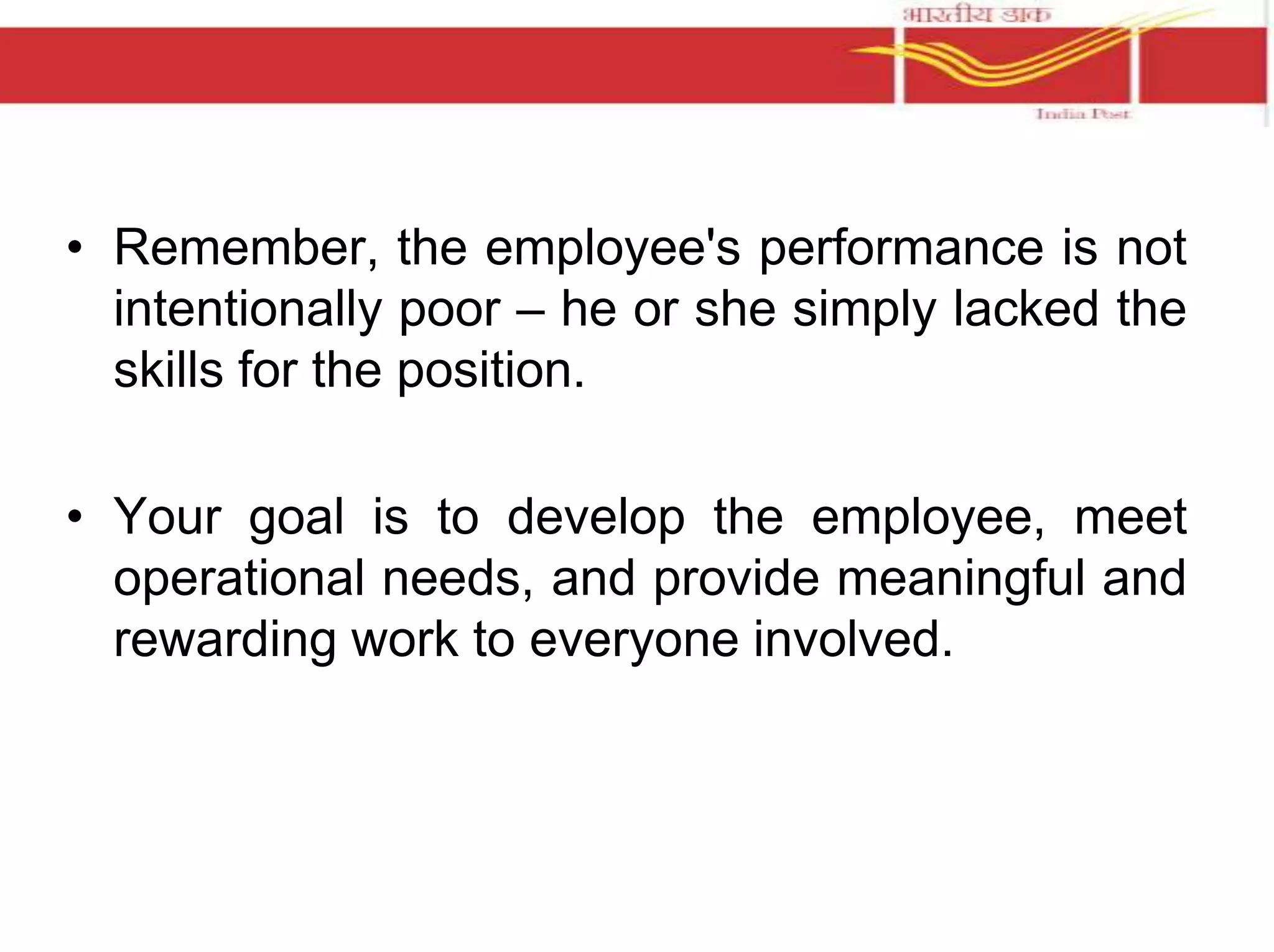 • Remember, the employee's performance is not 
intentionally poor – he or she simply lacked the 
skills for the position. 
• Your goal is to develop the employee, meet 
operational needs, and provide meaningful and 
rewarding work to everyone involved. 
 