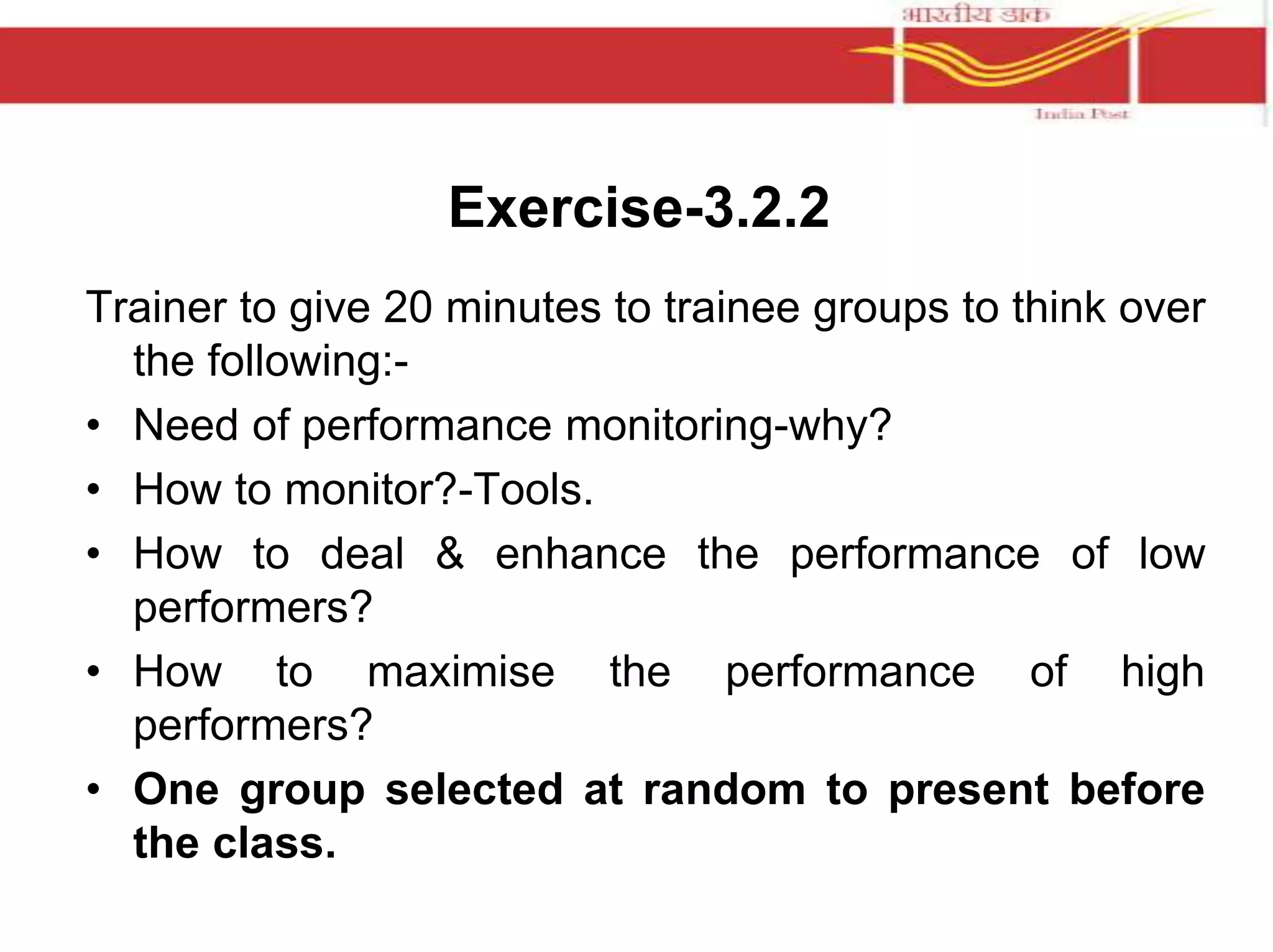 Exercise-3.2.2 
Trainer to give 20 minutes to trainee groups to think over 
the following:- 
• Need of performance monitoring-why? 
• How to monitor?-Tools. 
• How to deal & enhance the performance of low 
performers? 
• How to maximise the performance of high 
performers? 
• One group selected at random to present before 
the class. 
 