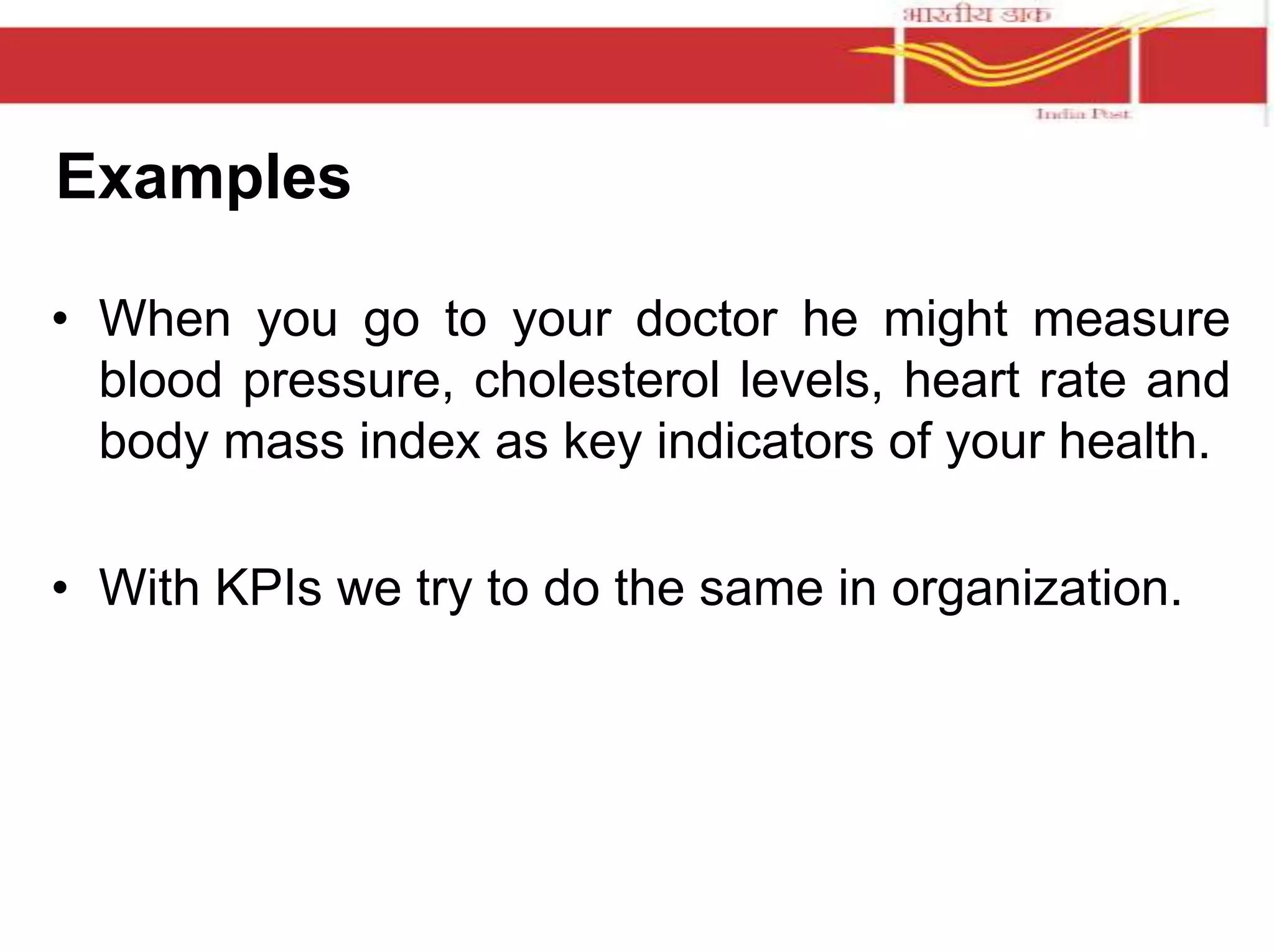 Examples 
• When you go to your doctor he might measure 
blood pressure, cholesterol levels, heart rate and 
body mass index as key indicators of your health. 
• With KPIs we try to do the same in organization. 
 