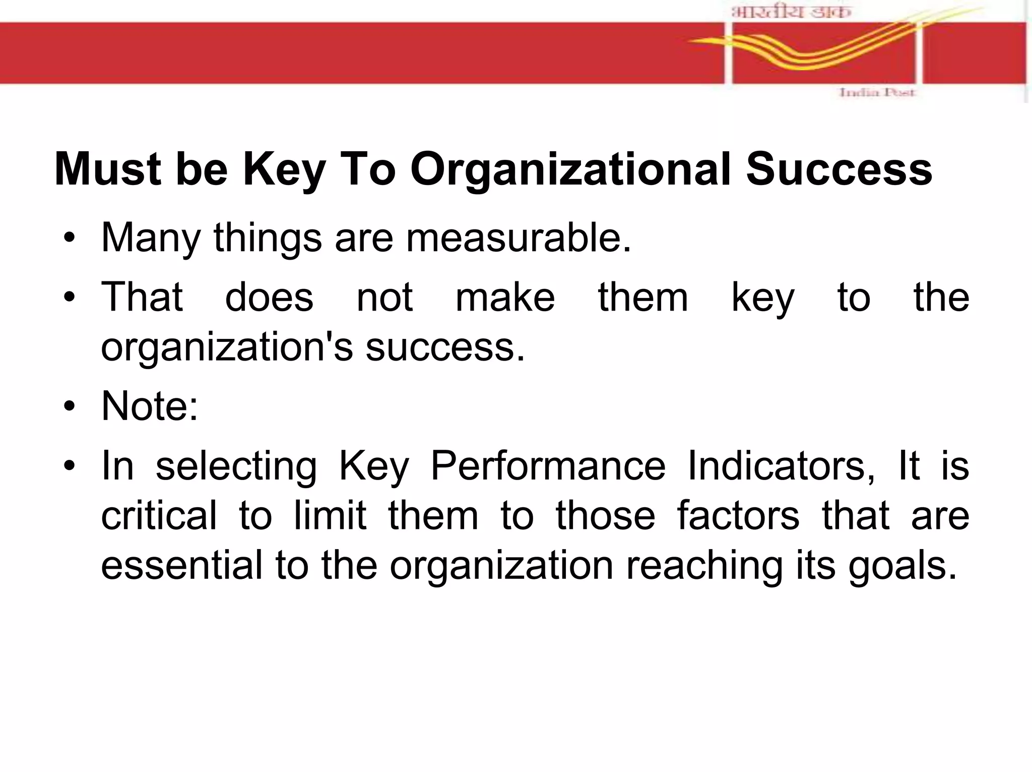 Must be Key To Organizational Success 
• Many things are measurable. 
• That does not make them key to the 
organization's success. 
• Note: 
• In selecting Key Performance Indicators, It is 
critical to limit them to those factors that are 
essential to the organization reaching its goals. 
 