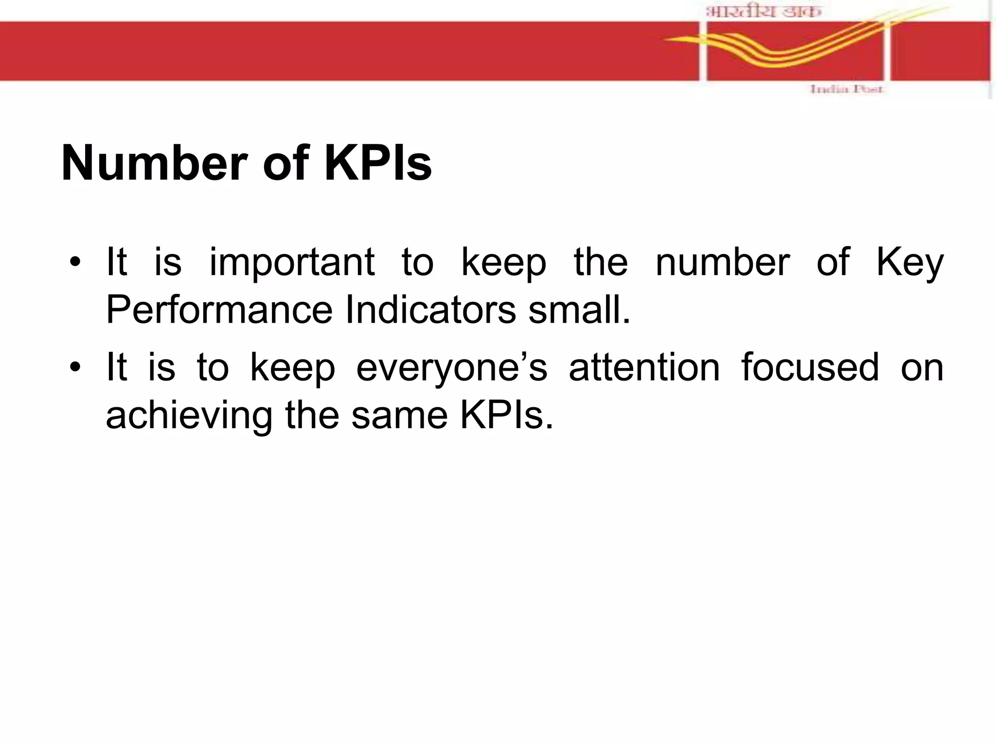 Number of KPIs 
• It is important to keep the number of Key 
Performance Indicators small. 
• It is to keep everyone’s attention focused on 
achieving the same KPIs. 
 