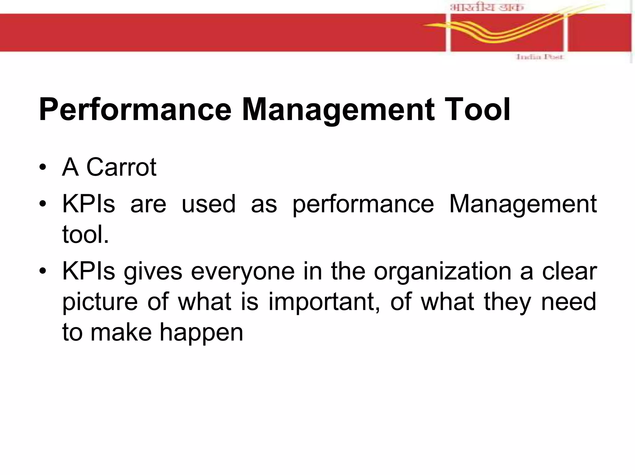 Performance Management Tool 
• A Carrot 
• KPIs are used as performance Management 
tool. 
• KPIs gives everyone in the organization a clear 
picture of what is important, of what they need 
to make happen 
 