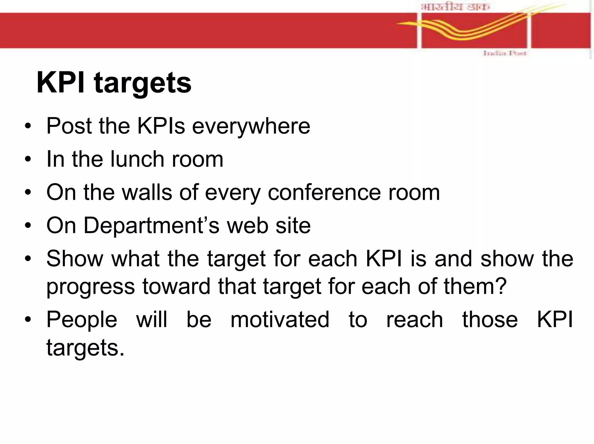 KPI targets 
• Post the KPIs everywhere 
• In the lunch room 
• On the walls of every conference room 
• On Department’s web site 
• Show what the target for each KPI is and show the 
progress toward that target for each of them? 
• People will be motivated to reach those KPI 
targets. 
 