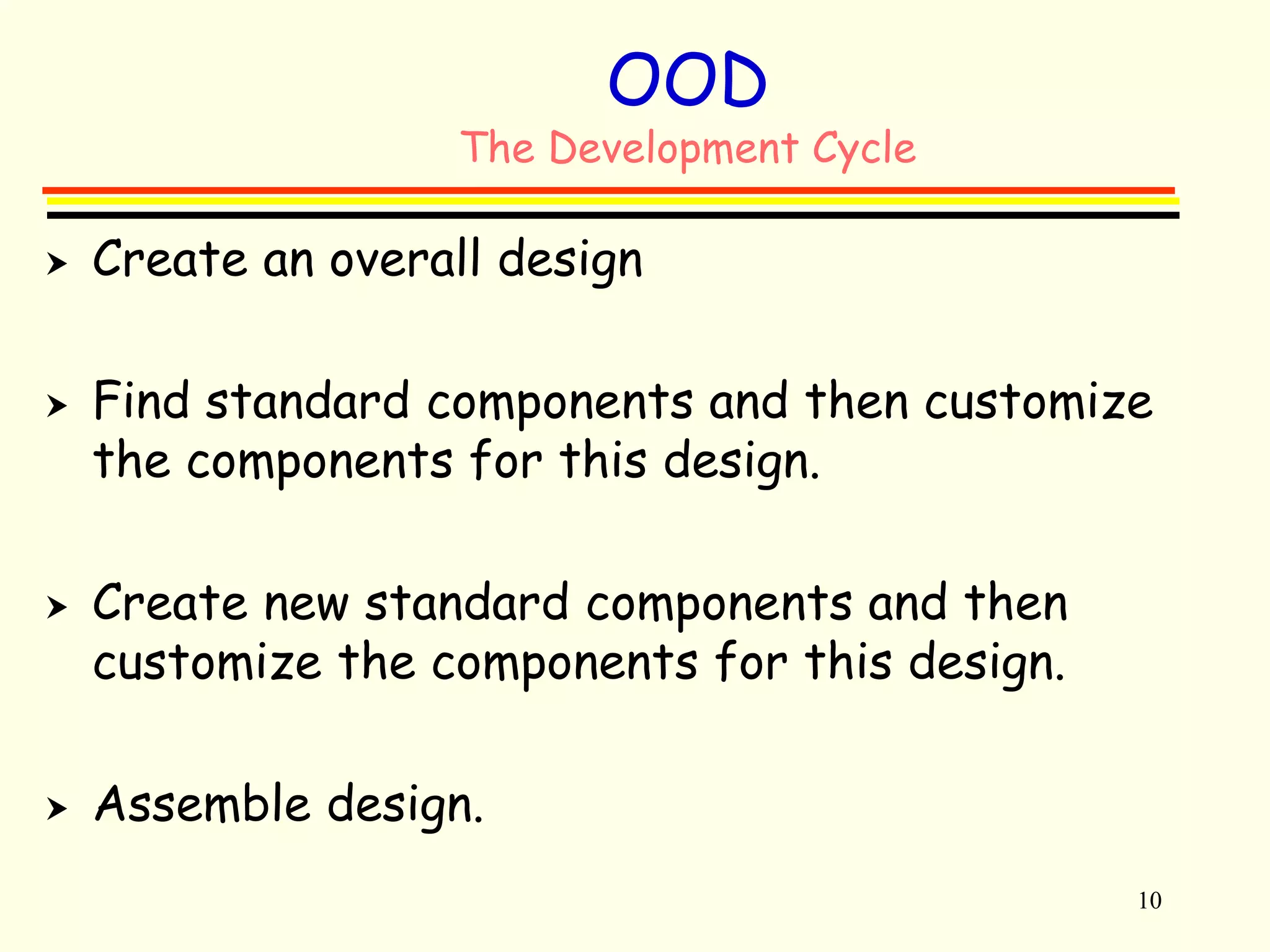 10 
OOD 
The Development Cycle 
 Create an overall design 
 Find standard components and then customize 
the components for this design. 
 Create new standard components and then 
customize the components for this design. 
 Assemble design. 
 
