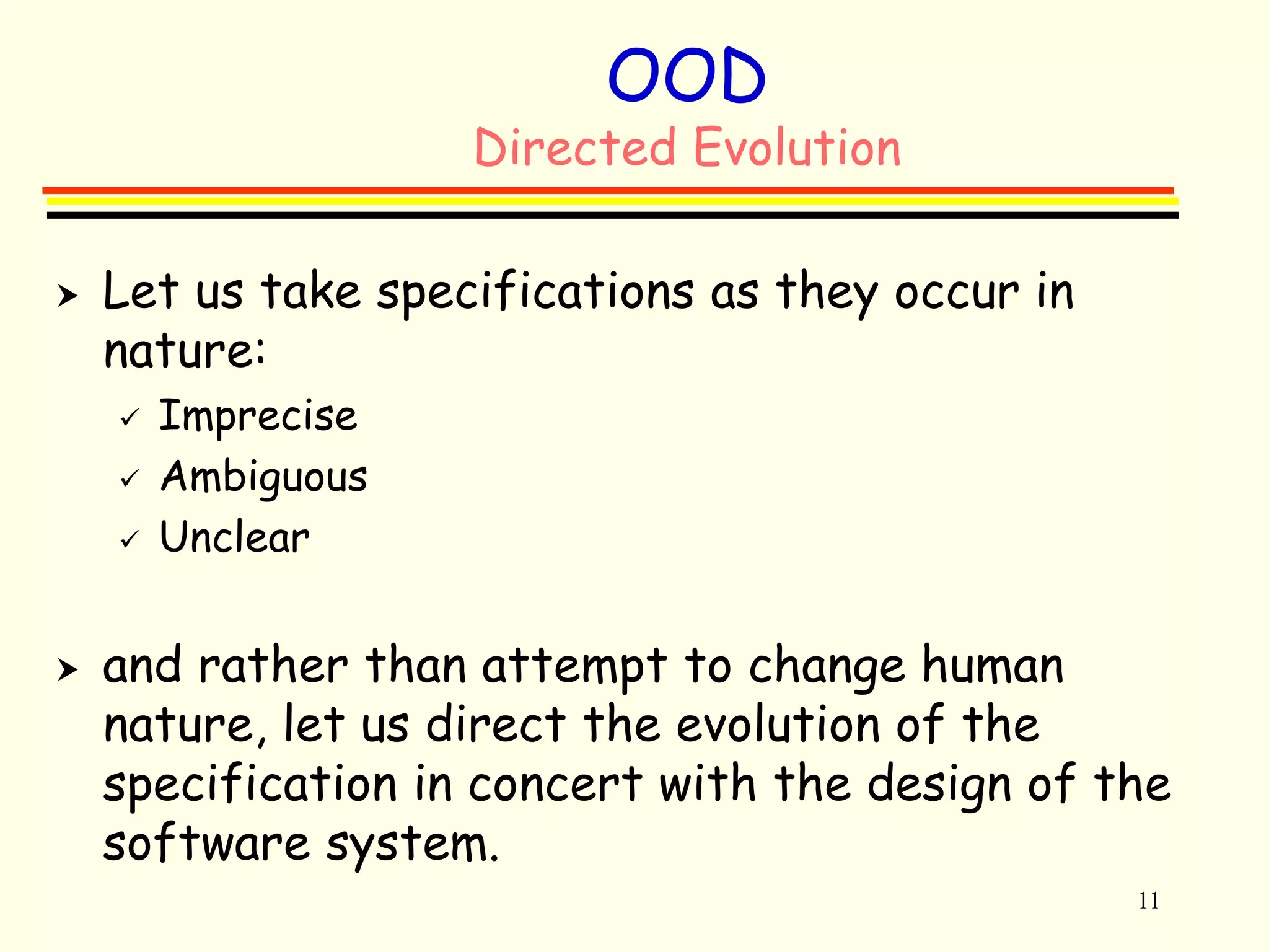 11 
OOD 
Directed Evolution 
 Let us take specifications as they occur in 
nature: 
 Imprecise 
 Ambiguous 
 Unclear 
 and rather than attempt to change human 
nature, let us direct the evolution of the 
specification in concert with the design of the 
software system. 
 