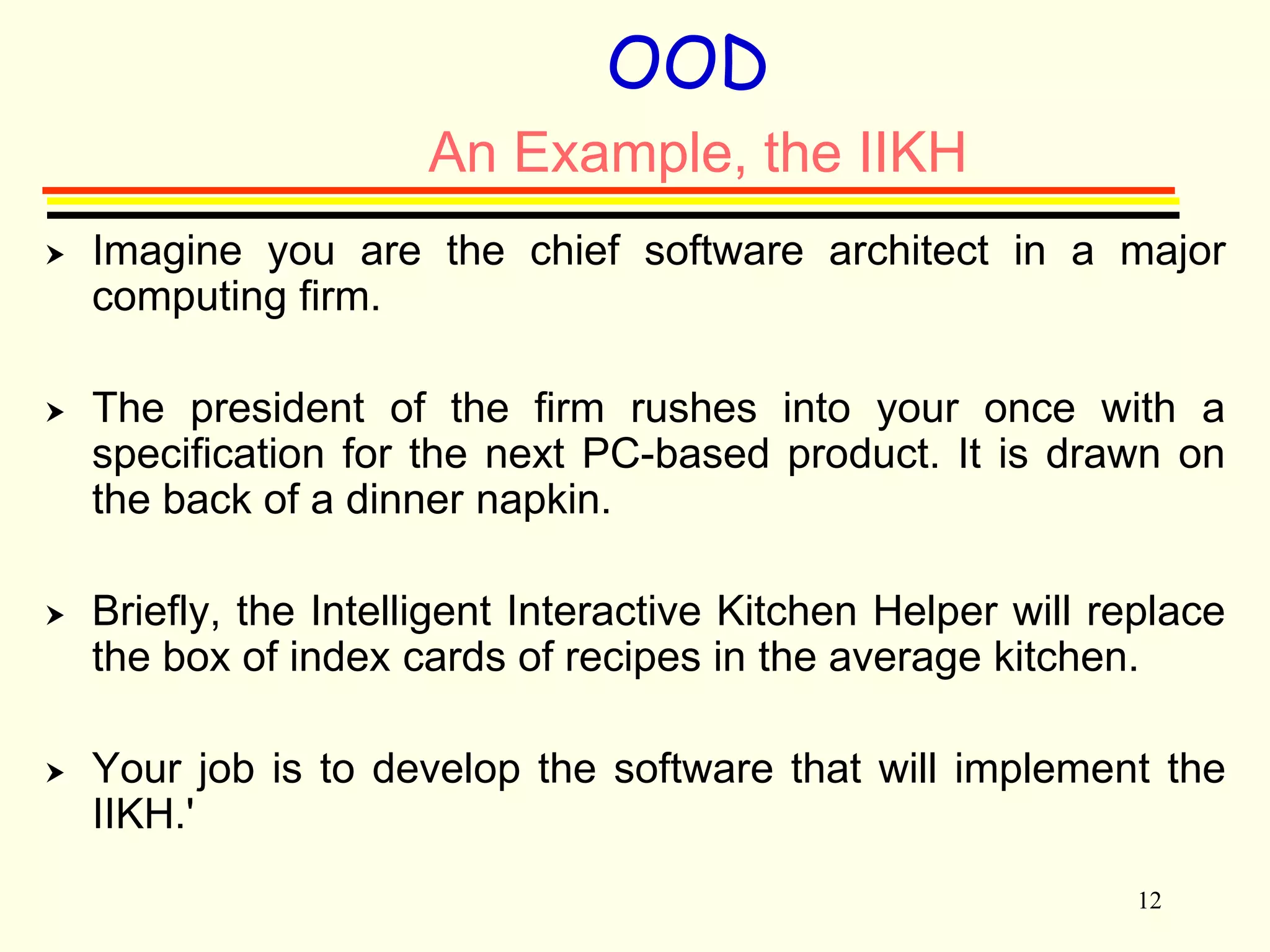 12 
OOD 
An Example, the IIKH 
 Imagine you are the chief software architect in a major 
computing firm. 
 The president of the firm rushes into your once with a 
specification for the next PC-based product. It is drawn on 
the back of a dinner napkin. 
 Briefly, the Intelligent Interactive Kitchen Helper will replace 
the box of index cards of recipes in the average kitchen. 
 Your job is to develop the software that will implement the 
IIKH.' 
 