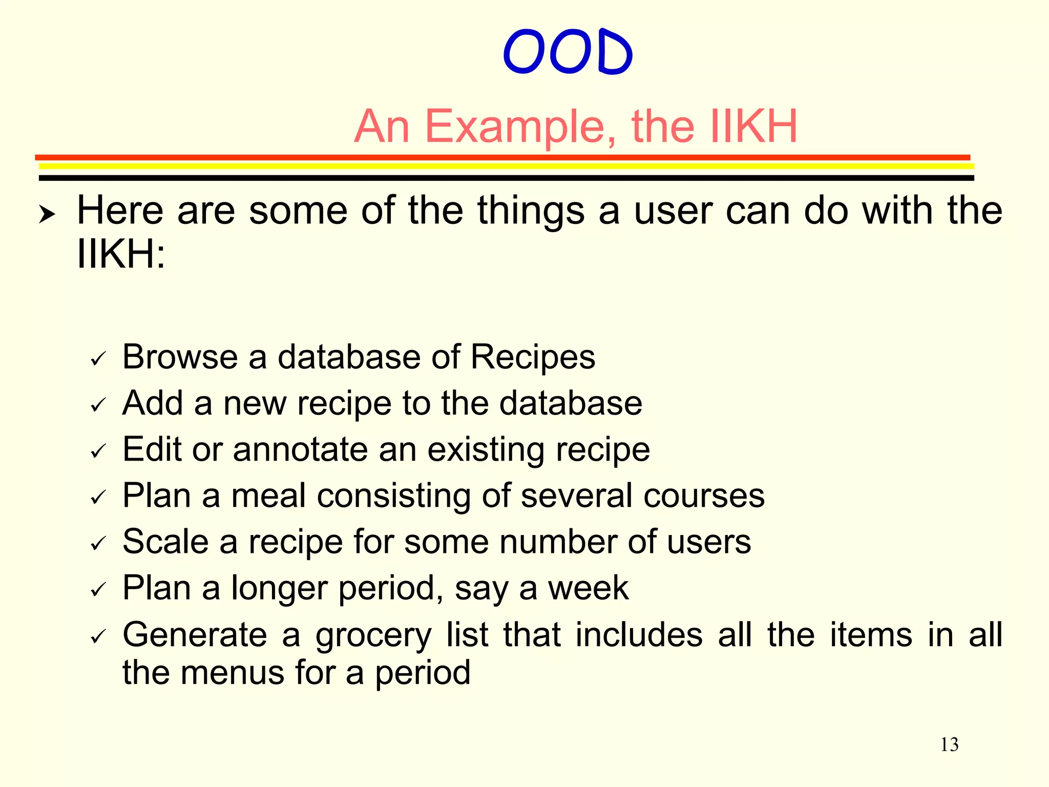 13 
OOD 
An Example, the IIKH 
 Here are some of the things a user can do with the 
IIKH: 
 Browse a database of Recipes 
 Add a new recipe to the database 
 Edit or annotate an existing recipe 
 Plan a meal consisting of several courses 
 Scale a recipe for some number of users 
 Plan a longer period, say a week 
 Generate a grocery list that includes all the items in all 
the menus for a period 
 
