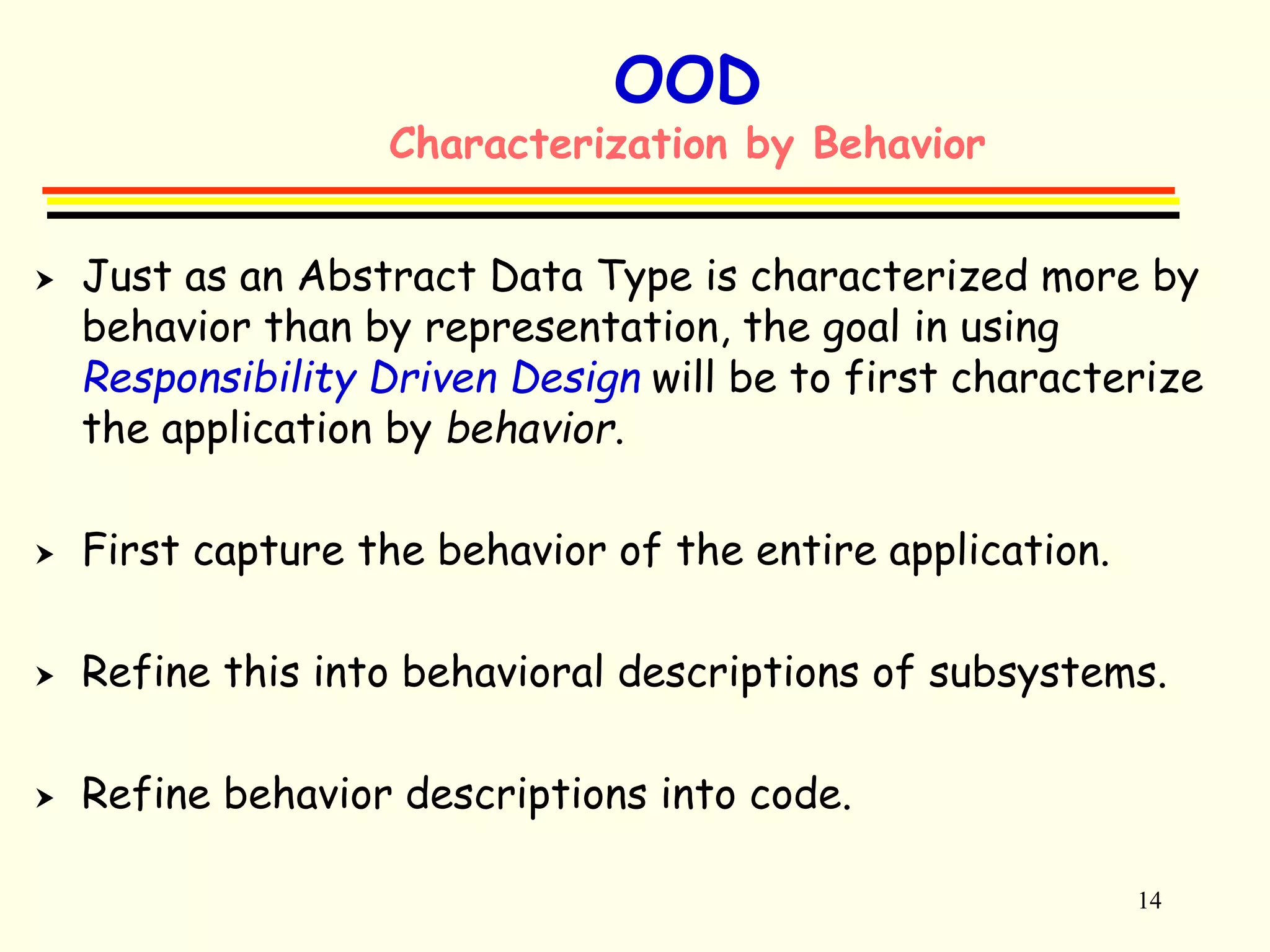 14 
OOD 
Characterization by Behavior 
 Just as an Abstract Data Type is characterized more by 
behavior than by representation, the goal in using 
Responsibility Driven Design will be to first characterize 
the application by behavior. 
 First capture the behavior of the entire application. 
 Refine this into behavioral descriptions of subsystems. 
 Refine behavior descriptions into code. 
 