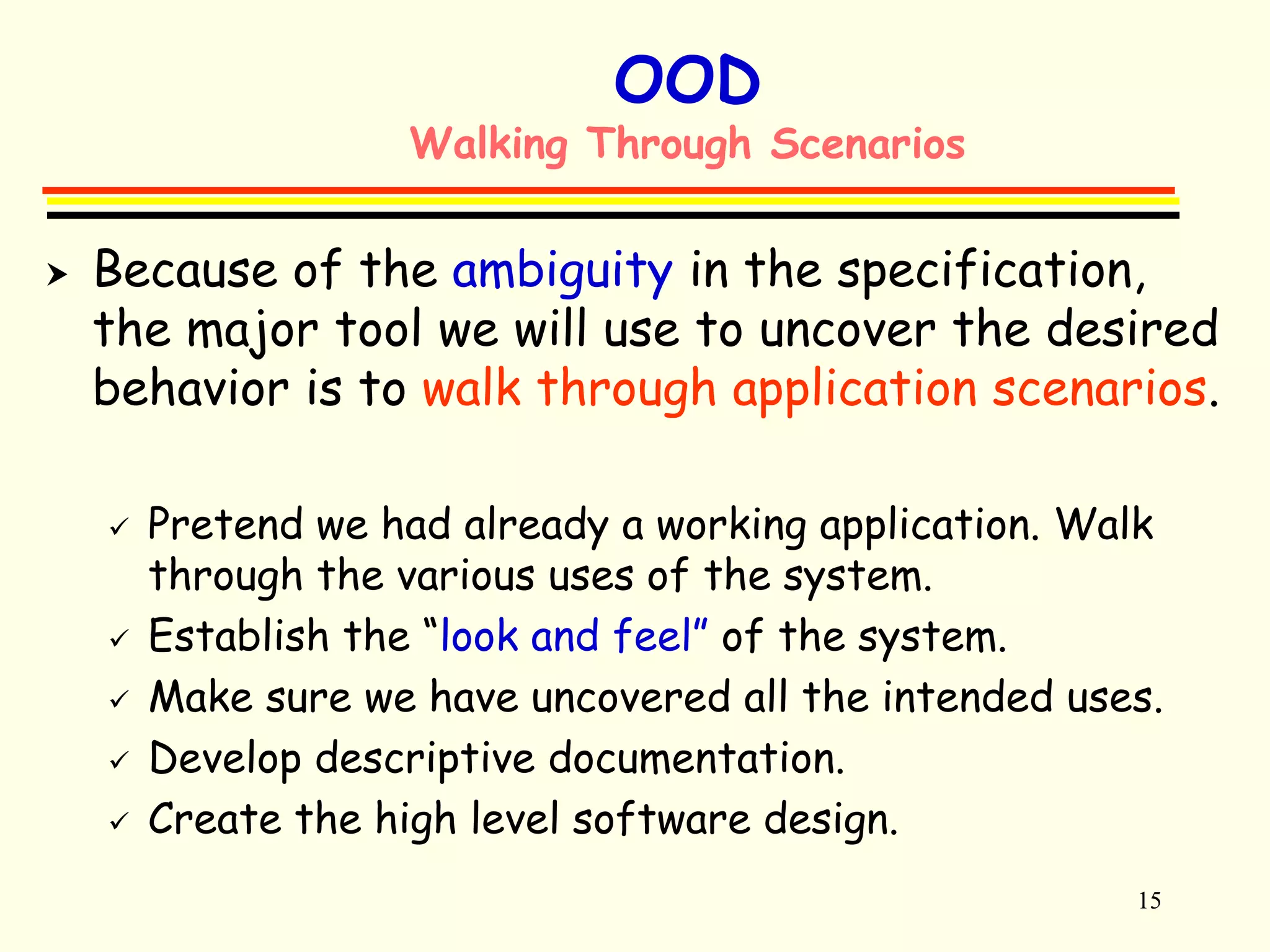 15 
OOD 
Walking Through Scenarios 
 Because of the ambiguity in the specification, 
the major tool we will use to uncover the desired 
behavior is to walk through application scenarios. 
 Pretend we had already a working application. Walk 
through the various uses of the system. 
 Establish the “look and feel” of the system. 
 Make sure we have uncovered all the intended uses. 
 Develop descriptive documentation. 
 Create the high level software design. 
 