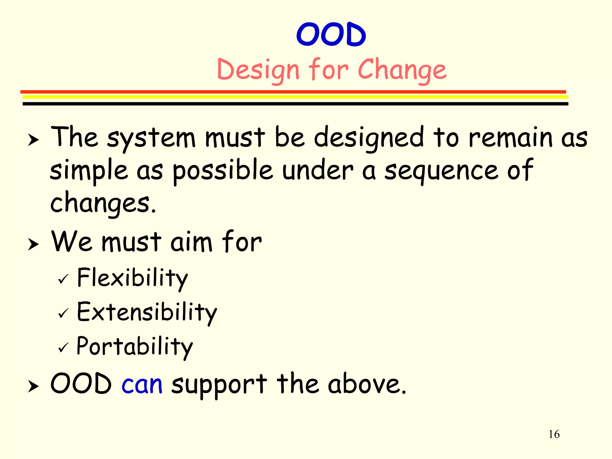16 
OOD 
Design for Change 
 The system must be designed to remain as 
simple as possible under a sequence of 
changes. 
 We must aim for 
 Flexibility 
 Extensibility 
 Portability 
 OOD can support the above. 
 