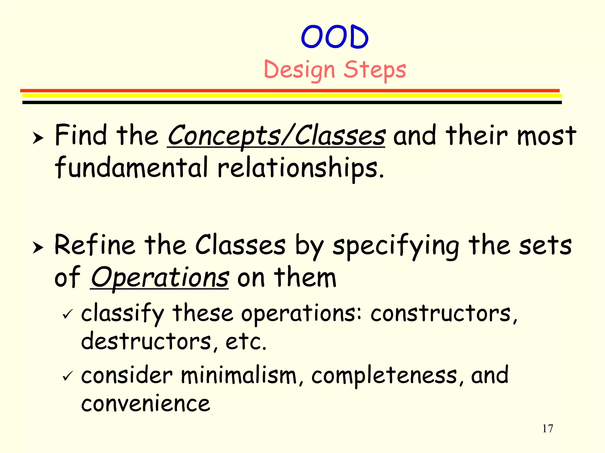 17 
OOD 
Design Steps 
 Find the Concepts/Classes and their most 
fundamental relationships. 
 Refine the Classes by specifying the sets 
of Operations on them 
 classify these operations: constructors, 
destructors, etc. 
 consider minimalism, completeness, and 
convenience 
 