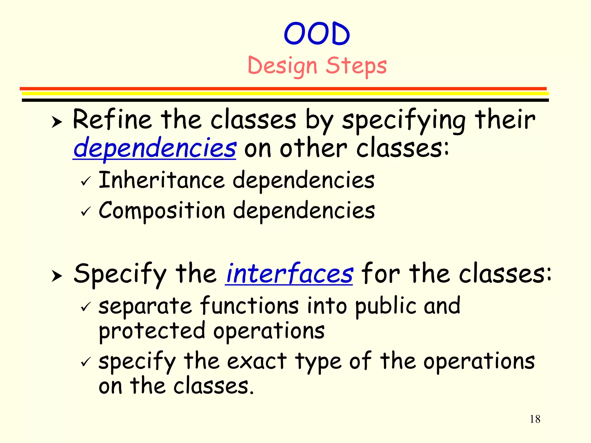 18 
OOD 
Design Steps 
 Refine the classes by specifying their 
dependencies on other classes: 
 Inheritance dependencies 
 Composition dependencies 
 Specify the interfaces for the classes: 
 separate functions into public and 
protected operations 
 specify the exact type of the operations 
on the classes. 
 