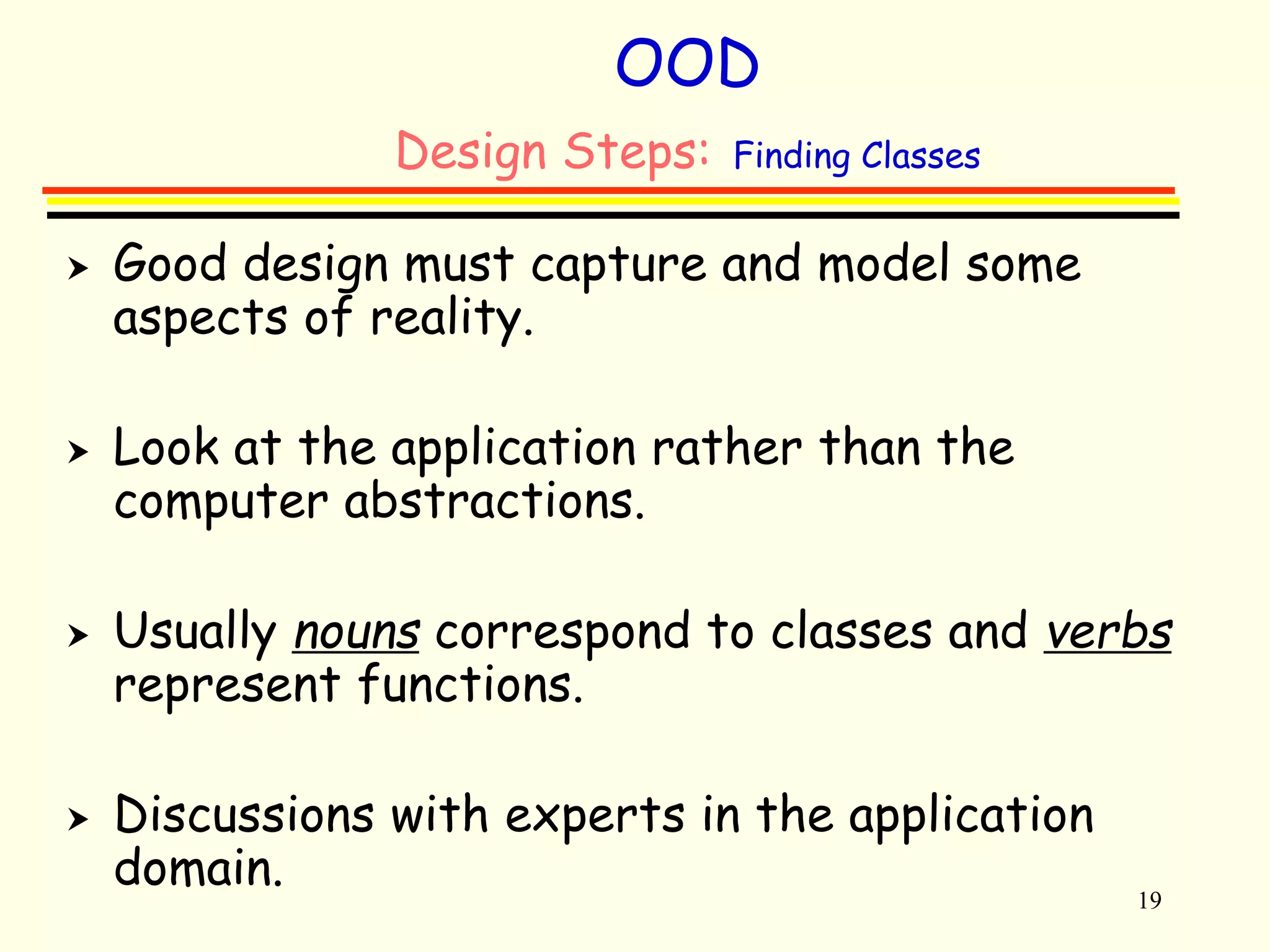 19 
OOD 
Design Steps: Finding Classes 
 Good design must capture and model some 
aspects of reality. 
 Look at the application rather than the 
computer abstractions. 
 Usually nouns correspond to classes and verbs 
represent functions. 
 Discussions with experts in the application 
domain. 
 