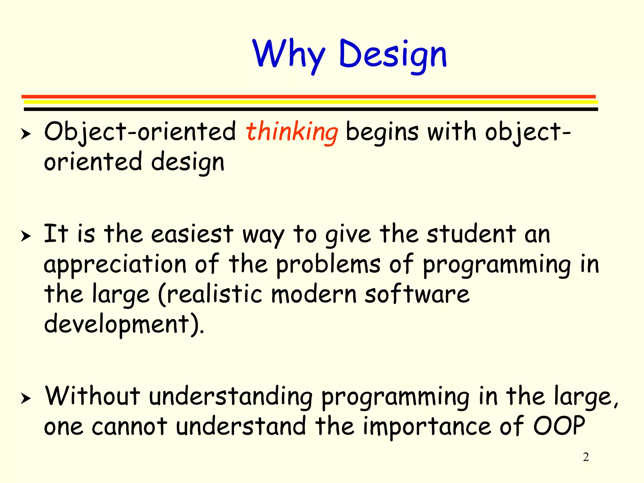 2 
Why Design 
 Object-oriented thinking begins with object-oriented 
design 
 It is the easiest way to give the student an 
appreciation of the problems of programming in 
the large (realistic modern software 
development). 
 Without understanding programming in the large, 
one cannot understand the importance of OOP 
 